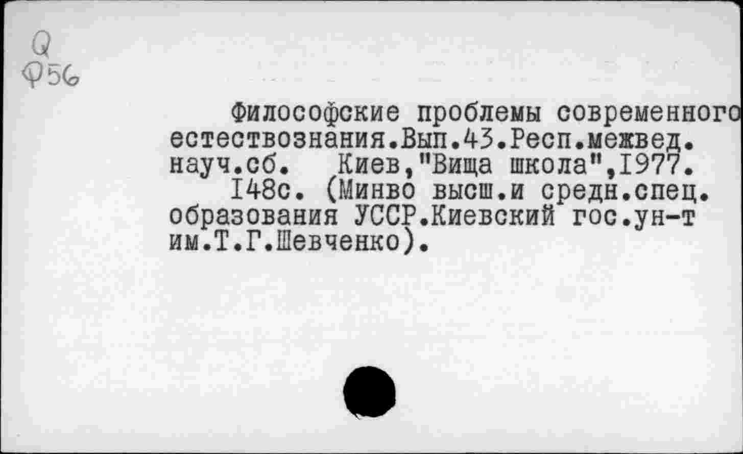 ﻿Философские проблемы современного естествознания.Вып.43.Респ.межвед. науч.сб. Киев,”Вища школа”,1977.
148с. (Минво высш.и средн.спец, образования УССР.Киевский гос.ун-т им.Т.Г.Шевченко).